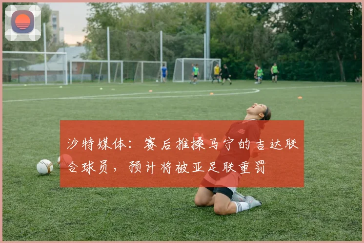 沙特媒体：赛后推搡马宁的吉达联合球员，预计将被亚足联重罚