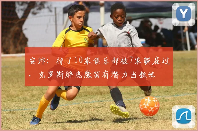 安帅：待了10家俱乐部被7家解雇过，克罗斯胖虎魔笛有潜力当教练