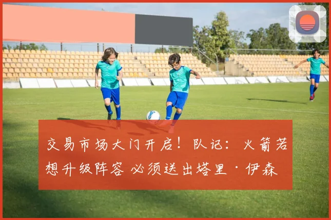 交易市场大门开启！队记：火箭若想升级阵容 必须送出塔里·伊森