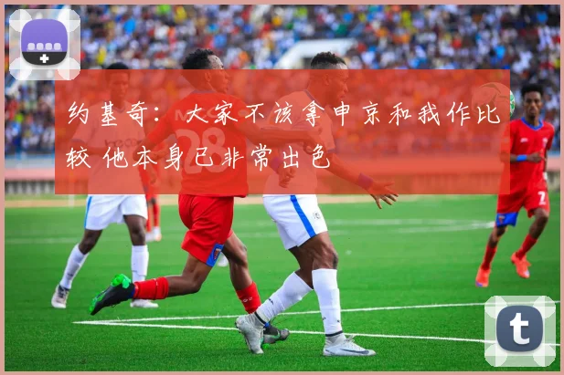 约基奇：大家不该拿申京和我作比较 他本身已非常出色