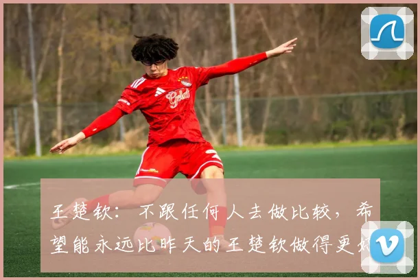 王楚钦：不跟任何人去做比较，希望能永远比昨天的王楚钦做得更好