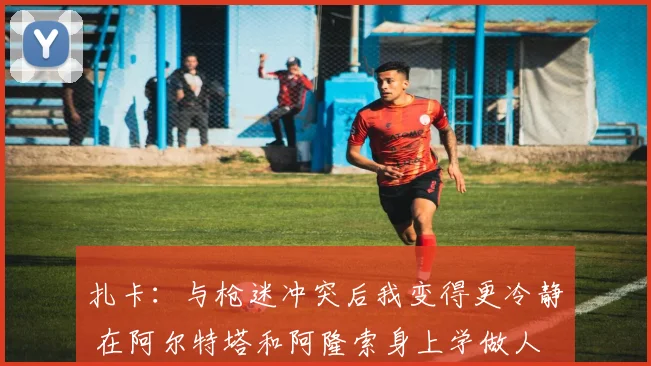 扎卡：与枪迷冲突后我变得更冷静 在阿尔特塔和阿隆索身上学做人
