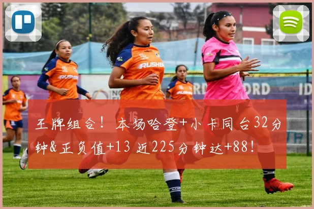 王牌组合！本场哈登+小卡同台32分钟&正负值+13 近225分钟达+88！
