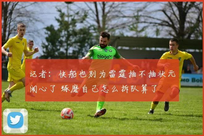 记者：快船也别为雷霆抽不抽状元闹心了 琢磨自己怎么拆队算了