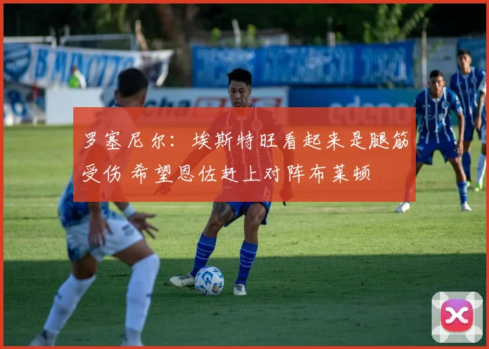 罗塞尼尔：埃斯特旺看起来是腿筋受伤 希望恩佐赶上对阵布莱顿