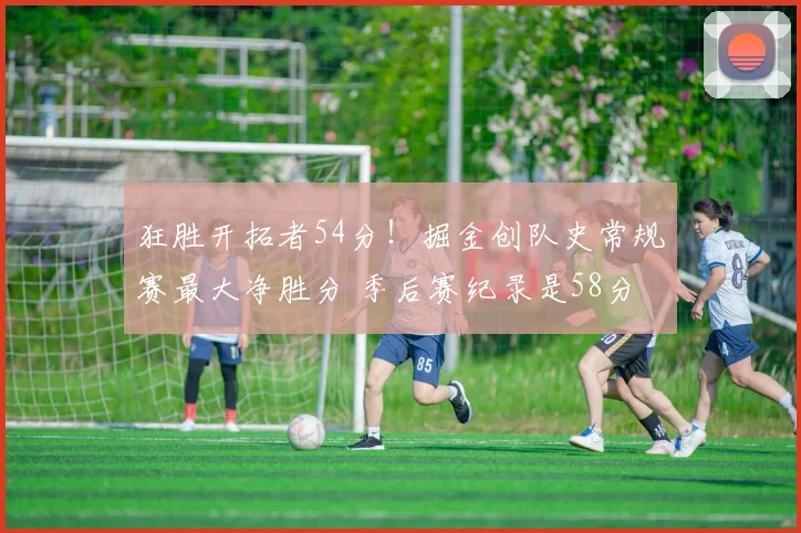 狂胜开拓者54分！掘金创队史常规赛最大净胜分 季后赛纪录是58分