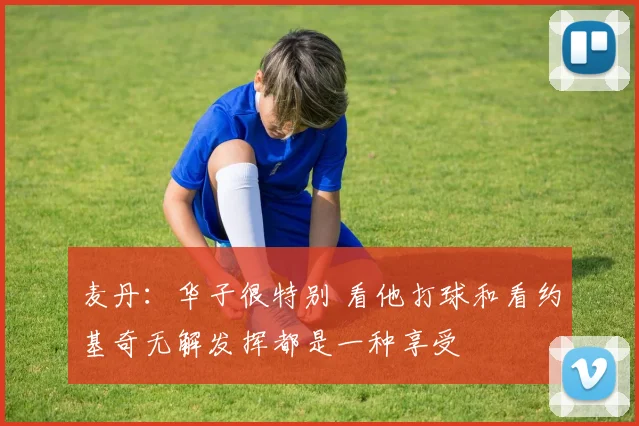 麦丹：华子很特别 看他打球和看约基奇无解发挥都是一种享受